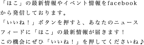 「ほこ」の最新情報やイベント情報をfacebookから発信しております。「いいね！」ボタンを押すと、あなたのニュースフィードに「ほこ」の最新情報が届きます！この機会にぜひ「いいね！」を押してくださいね♪