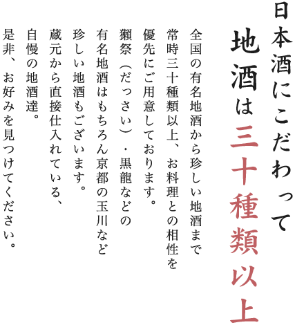 日本酒にこだわって地酒は三十種類以上。全国の有名地酒から珍しい地酒まで常時三十種類以上、お料理との相性を優先にご用意しております。獺祭（だっさい）・黒龍などの有名地酒はもちろん京都の玉川など珍しい地酒もございます。蔵元から直接仕入れている、自慢の地酒達。是非、お好みを見つけてください。