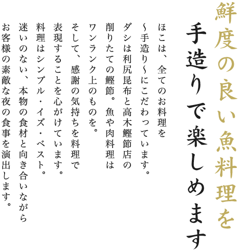 鮮度の良い魚料理を手造りで楽しめます。ほこは、全てのお料理を～手造り～にこだわっています。ダシは利尻昆布と高木鰹節店の削りたての鰹節。魚や肉料理はワンランク上のものを。そして、感謝の気持ちを料理で表現することを心がけています。料理はシンプル・イズ・ベスト。迷いのない、本物の食材と向き合いながらお客様の素敵な夜の食事を演出します。