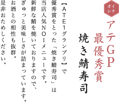 イチオシ。アテGP最優秀賞焼き鯖寿司。【ATE1グランプリ】で優秀賞をとった「焼き鯖寿司」は当店人気NO1メニューです。新鮮な鯖を焼いておりますので、ぎゅっと美味しさが詰まっています。お酒との相性も抜群。是非おためしください。