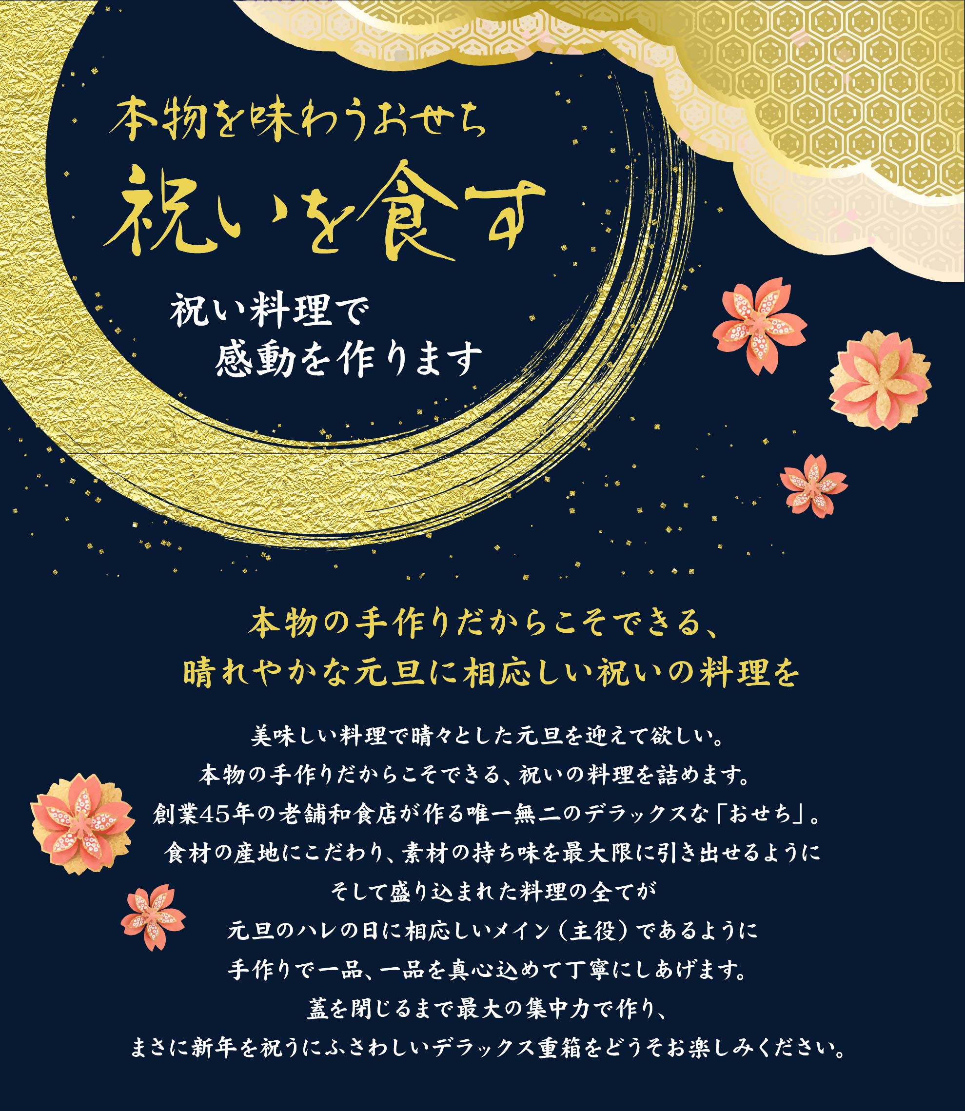 美味しい料理で晴々とした元旦を迎えて欲しい。本物の手作りだからこそできる、祝いの料理を詰めます。創業45年の老舗和食店が作る唯一無二のデラックスな「おせち」。食材の産地にこだわり、素材の持ち味を最大限に引き出せるようにそして盛り込まれた料理の全てが元旦のハレの日に相応しいメイン(主役)であるように手作りで一品、一品を真心込めて丁寧にしあげます。	蓋を閉じるまで最大の集中力で作り、まさに新年を祝うにふさわしいデラックス重箱をどうそお楽しみください。
