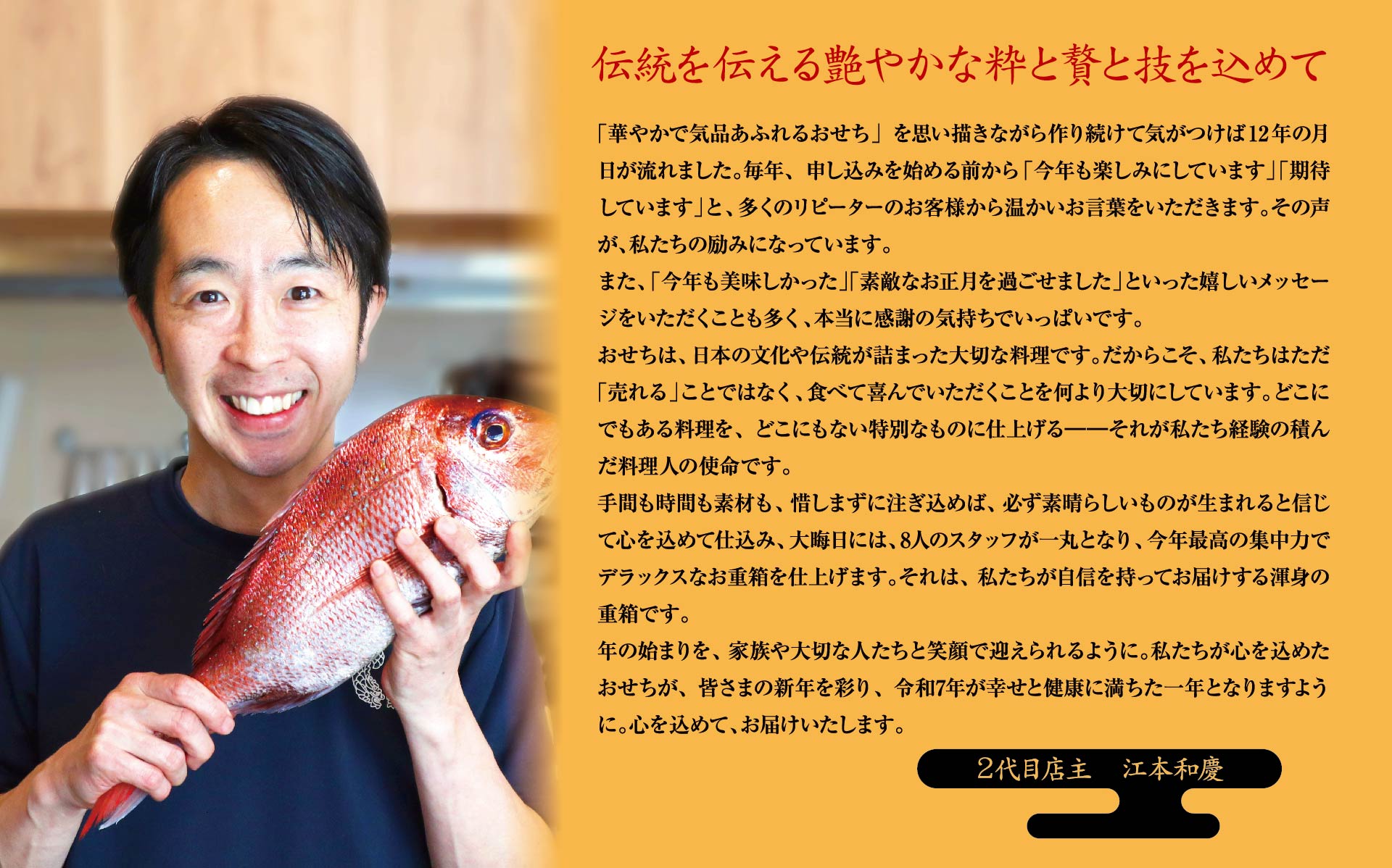 「華やかで気品あふれるおせち」を思い描きながら作り続けて気がつけば12年の月日が流れました。毎年、申し込みを始める前から「今年も楽しみにしています」「期待しています」と、多くのリピーターのお客様から温かいお言葉をいただきます。その声が、私たちの励みになっています。また、「今年も美味しかった」「素敵なお正月を過ごせました」といった嬉しいメッセージをいただくことも多く、本当に感謝の気持ちでいっぱいです。おせちは、日本の文化や伝統が詰まった大切な料理です。だからこそ、私たちはただ「売れる」ことではなく、食べて喜んでいただくことを何より大切にしています。どこにでもある料理を、どこにもない特別なものに仕上げる――それが私たち経験の積んだ料理人の使命です。手間も時間も素材も、惜しまずに注ぎ込めば、必ず素晴らしいものが生まれると信じて心を込めて仕込み、大晦日には、8人のスタッフが一丸となり、今年最高の集中力でデラックスなお重箱を仕上げます。それは、私たちが自信を持ってお届けする渾身の重箱です。	年の始まりを、家族や大切な人たちと笑顔で迎えられるように。私たちが心を込めたおせちが、皆さまの新年を彩り、令和7年が幸せと健康に満ちた一年となりますように。心を込めて、お届けいたします。