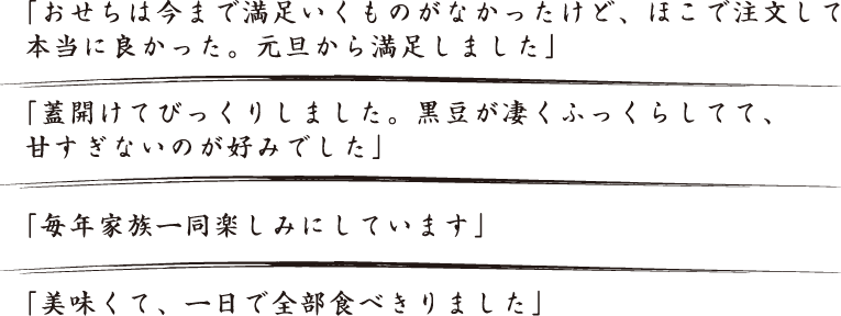 「おせちは今まで満足いくものがなかったけど、ほこで注文して本当に良かった。元旦から満足しました」「蓋開けてびっくりしました。黒豆が凄くふっくらしてて、甘すぎないのが好みでした」「毎年家族一同楽しみにしています」「美味くて、一日で全部食べ切りました」